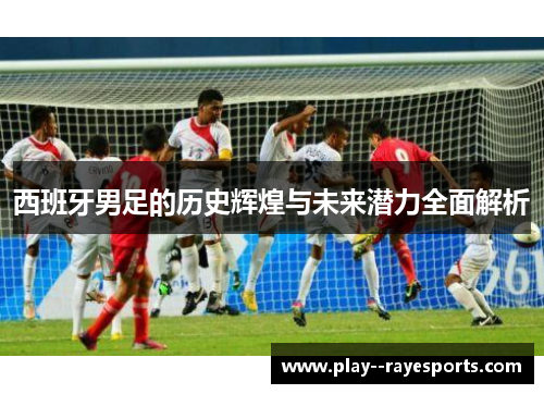 西班牙男足的历史辉煌与未来潜力全面解析 西班牙男足的历史辉煌与未来潜力全面解析
