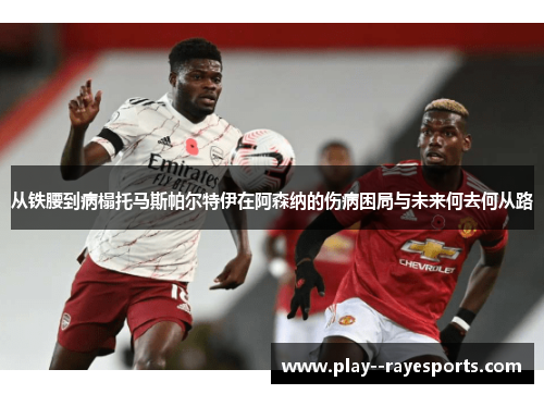 从铁腰到病榻托马斯帕尔特伊在阿森纳的伤病困局与未来何去何从路