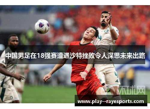 中国男足在18强赛遭遇沙特挫败令人深思未来出路