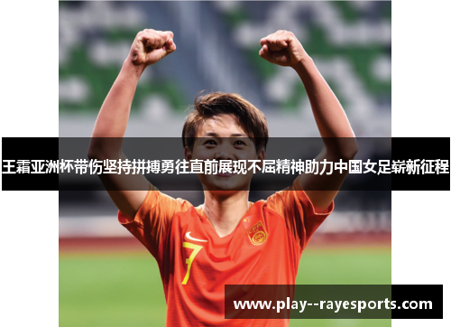 王霜亚洲杯带伤坚持拼搏勇往直前展现不屈精神助力中国女足崭新征程